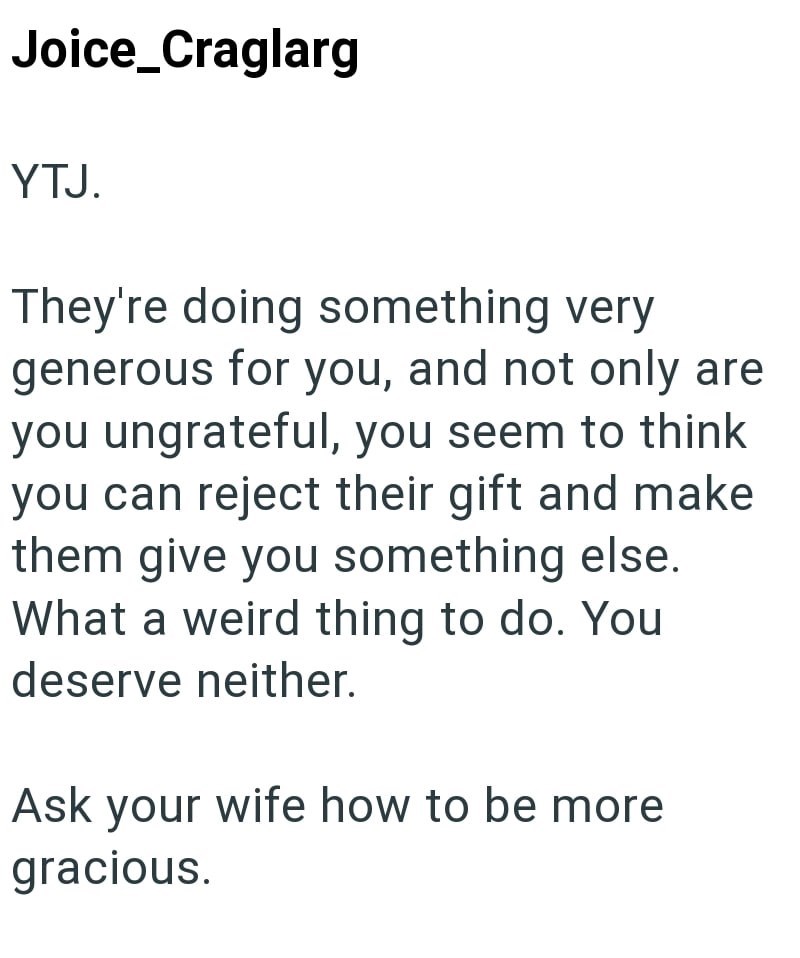 Joice_Craglarg YTJ. They're doing something very generous for you, and not only are you ungrateful, you seem to think you can reject their gift and make them give you something else. What a weird thing to do. You deserve neither. Ask your wife how to be more gracious.