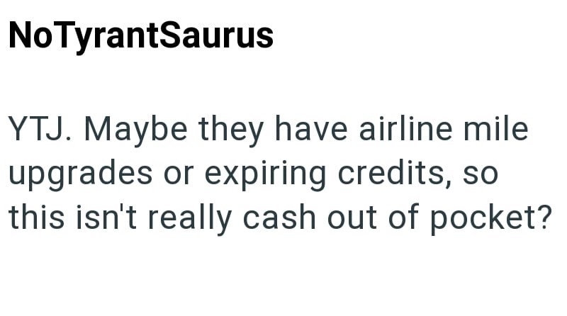 NoTyrantSaurus YTJ. Maybe they have airline mile upgrades or expiring credits, so this isn't really cash out of pocket?