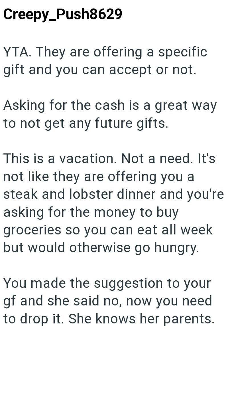 Creepy Push8629 YTA. They are offering a specific gift and you can accept or not. Asking for the cash is a great way to not get any future gifts. This is a vacation. Not a need. It's not like they are offering you a steak and lobster dinner and you're asking for the money to buy groceries so you can eat all week but would otherwise go hungry. You made the suggestion to your gf and she said no, now you need to drop it. She knows her parents.