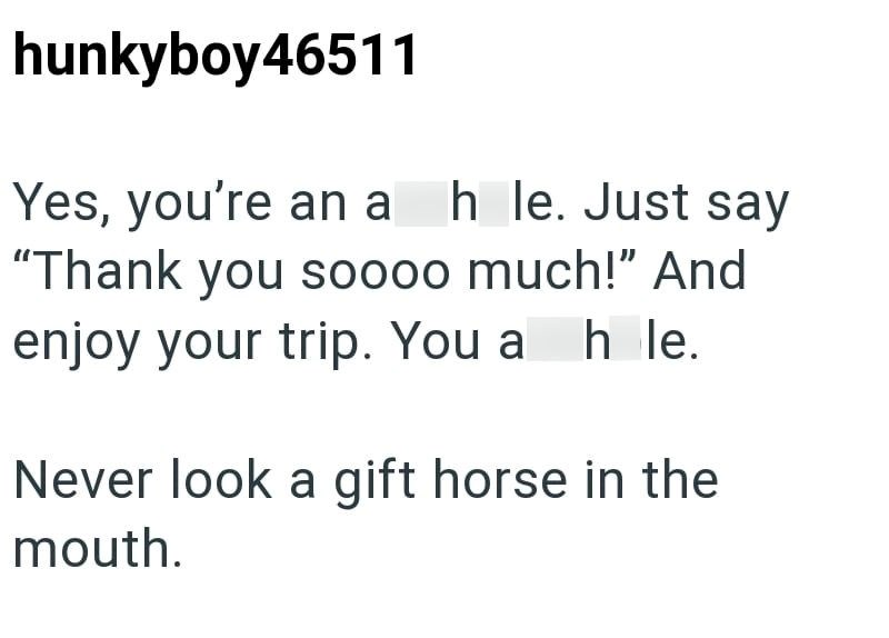 hunkyboy46511 Yes, you're an ah le. Just say "Thank you soooo much!" And enjoy your trip. You a h le. Never look a gift horse in the mouth.