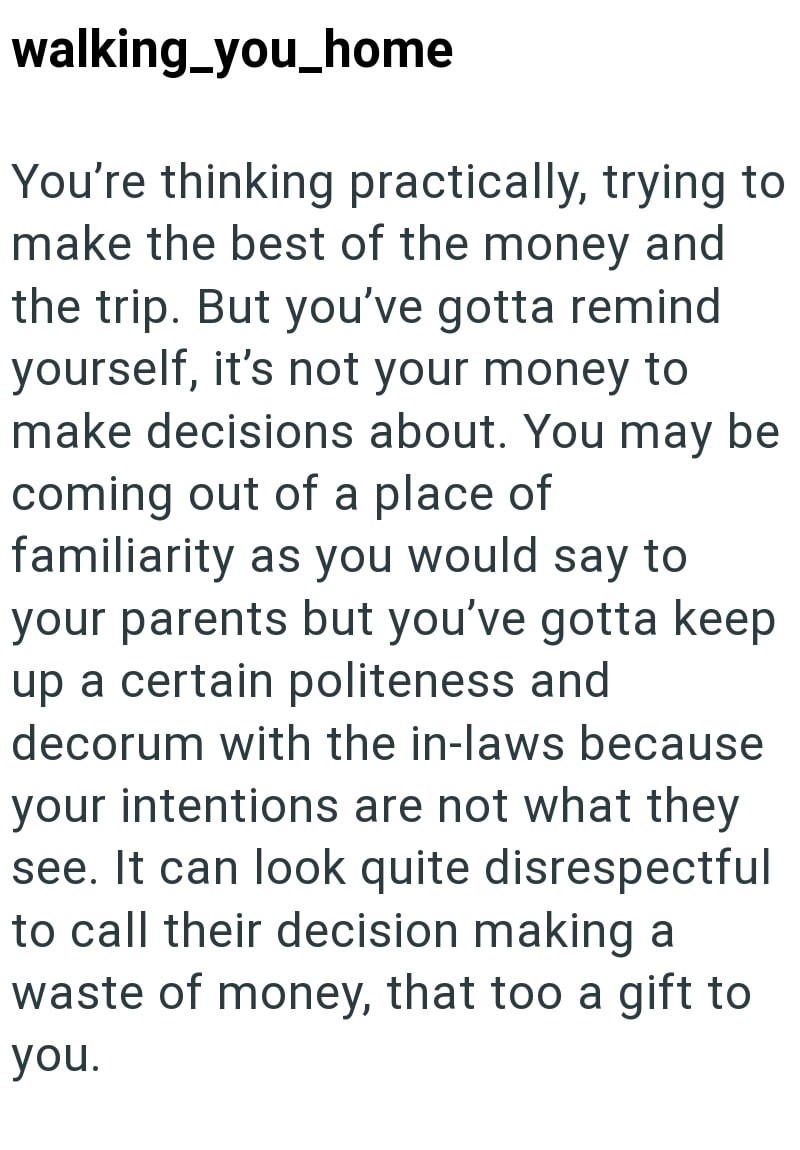 walking_you_home You're thinking practically, trying to make the best of the money and the trip. But you've gotta remind yourself, it's not your money to make decisions about. You may be coming out of a place of familiarity as you would say to your parents but you've gotta keep up a certain politeness and decorum with the in-laws because your intentions are not what they see. It can look quite disrespectful to call their decision making a waste of money, that too a gift to you.