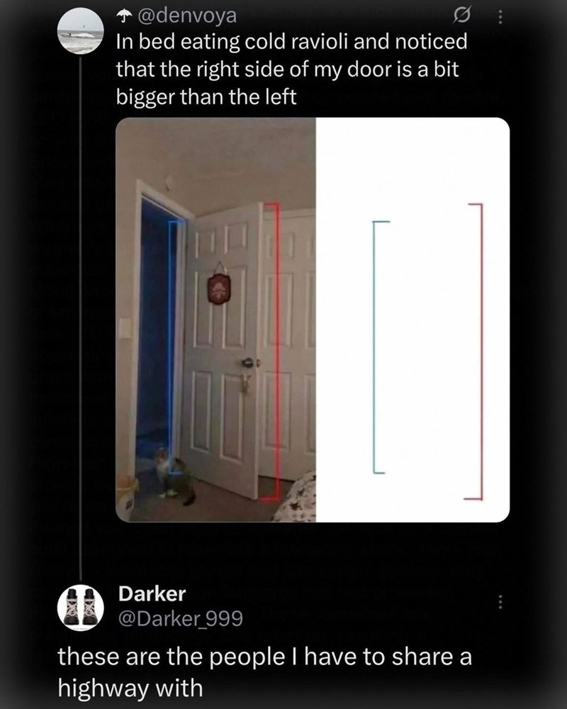 ... @denvoya In bed eating cold ravioli and noticed that the right side of my door is a bit bigger than the left Darker @Darker 999 these are the people I have to share a highway with