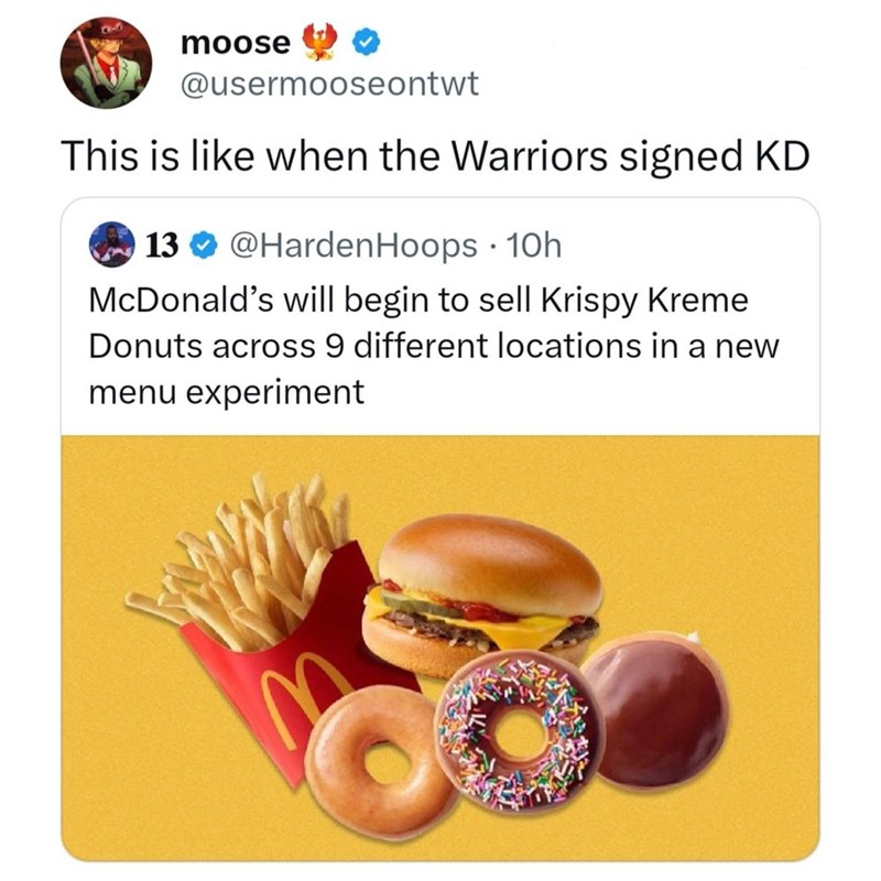 moose @usermooseontwt This is like when the Warriors signed KD · 13 @Harden Hoops 10h McDonald's will begin to sell Krispy Kreme Donuts across 9 different locations in a new menu experiment