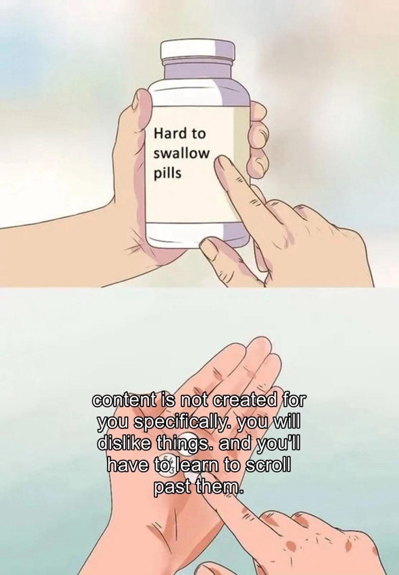 Hard to swallow pills content is not created for you specifically, you will dislike things. and you'll have to learn to scroll past them.