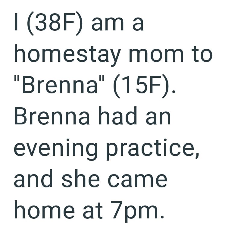 I (38F) am a homestay mom to "Brenna" (15F). Brenna had an evening practice, and she came home at 7pm.