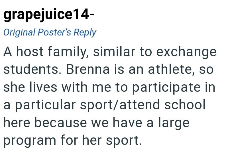 grapejuice14- Original Poster's Reply A host family, similar to exchange students. Brenna is an athlete, so she lives with me to participate in a particular sport/attend school here because we have a large program for her sport.
