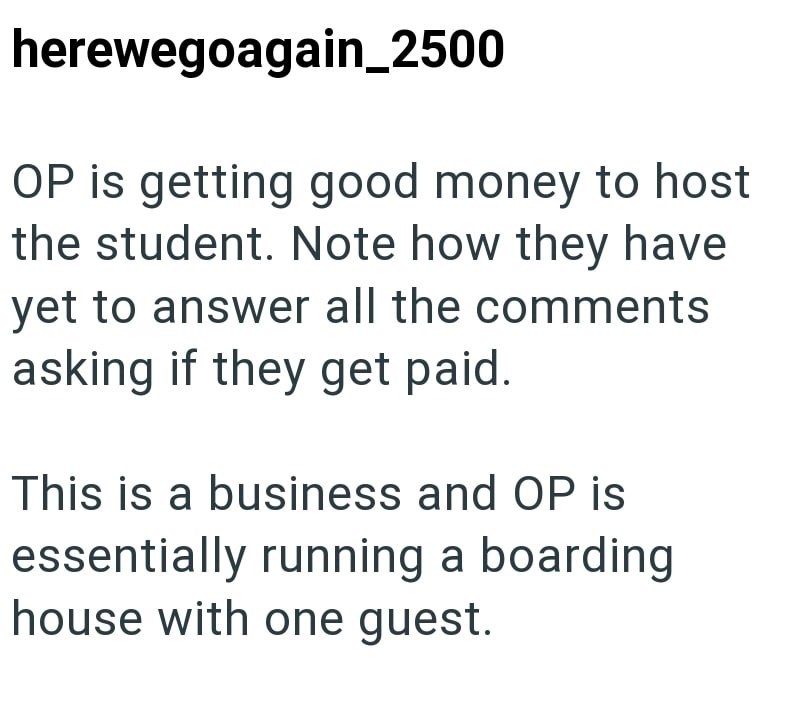 herewegoagain_2500 OP is getting good money to host the student. Note how they have yet to answer all the comments asking if they get paid. This is a business and OP is essentially running a boarding house with one guest.