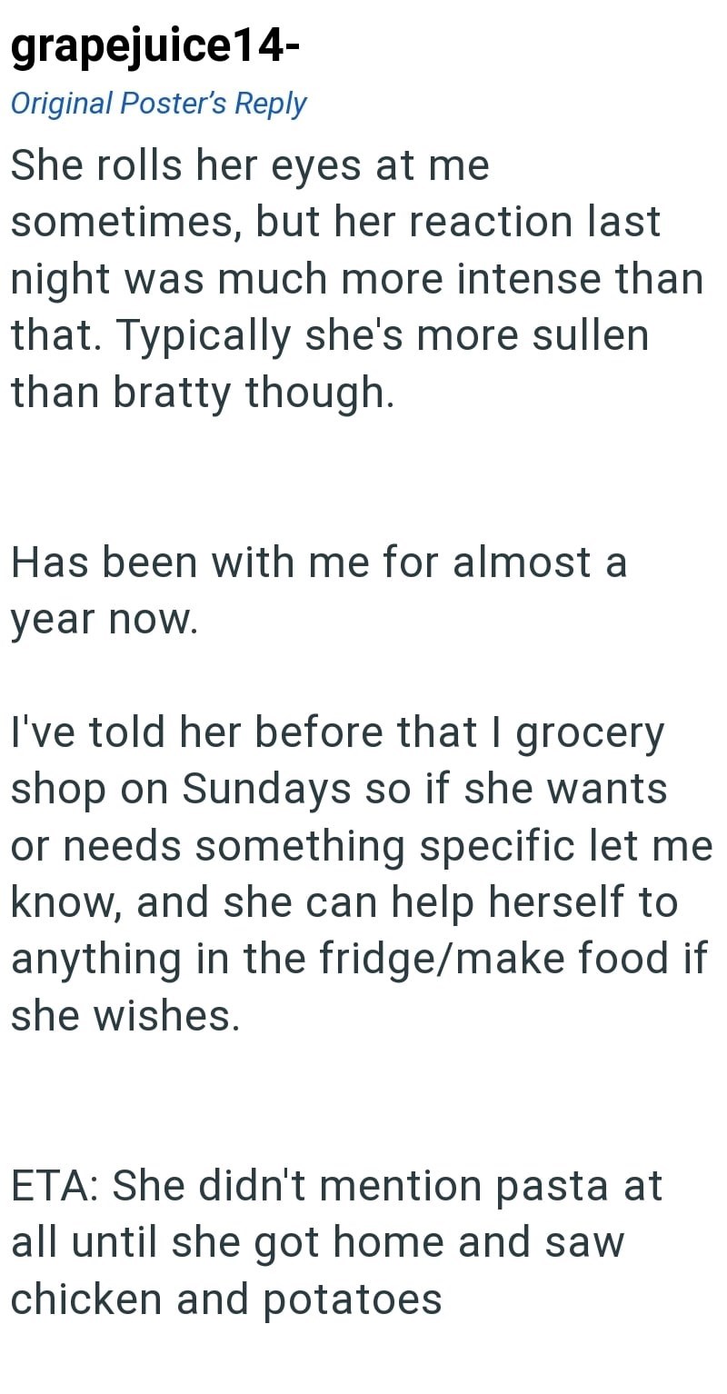 grapejuice14- Original Poster's Reply She rolls her eyes at me sometimes, but her reaction last night was much more intense than that. Typically she's more sullen than bratty though. Has been with me for almost a year now. I've told her before that I grocery shop on Sundays so if she wants or needs something specific let me know, and she can help herself to anything in the fridge/make food if she wishes. ETA: She didn't mention pasta at all until she got home and saw chicken and potatoes