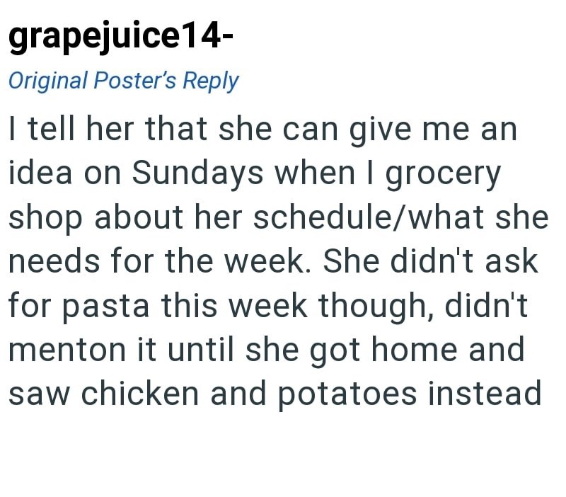 grapejuice14- Original Poster's Reply I tell her that she can give me an idea on Sundays when I grocery shop about her schedule/what she needs for the week. She didn't ask for pasta this week though, didn't menton it until she got home and saw chicken and potatoes instead
