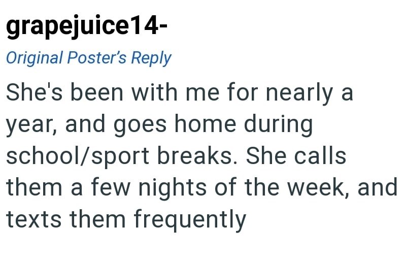 grapejuice14- Original Poster's Reply She's been with me for nearly a year, and goes home during school/sport breaks. She calls them a few nights of the week, and texts them frequently