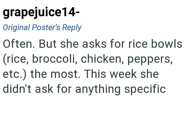 grapejuice14- Original Poster's Reply Often. But she asks for rice bowls (rice, broccoli, chicken, peppers, etc.) the most. This week she didn't ask for anything specific