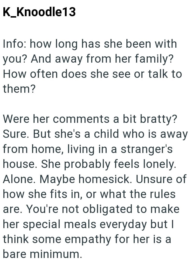 K_Knoodle13 Info: how long has she been with you? And away from her family? How often does she see or talk to them? Were her comments a bit bratty? Sure. But she's a child who is away from home, living in a stranger's house. She probably feels lonely. Alone. Maybe homesick. Unsure of how she fits in, or what the rules are. You're not obligated to make her special meals everyday but I think some empathy for her is a bare minimum.
