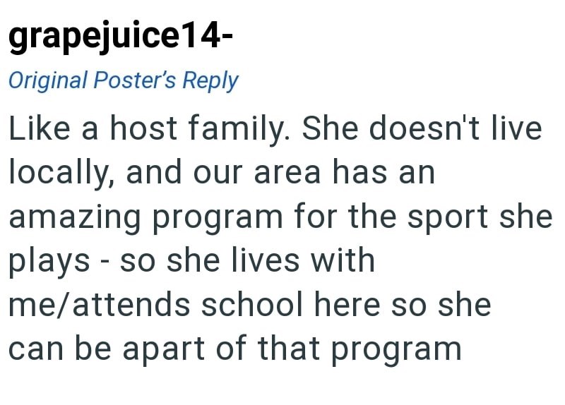 grapejuice14- Original Poster's Reply Like a host family. She doesn't live locally, and our area has an amazing program for the sport she plays so she lives with - me/attends school here so she can be apart of that program