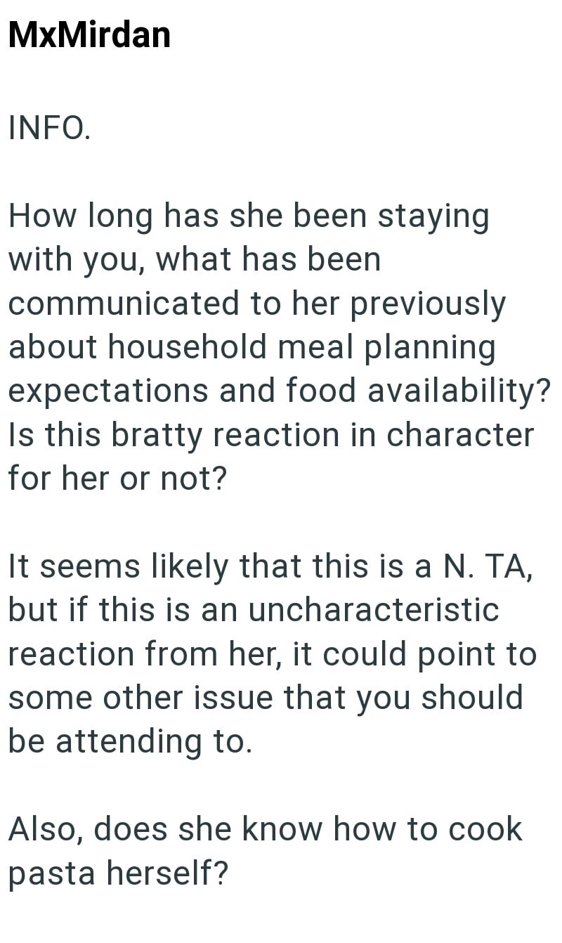 MxMirdan INFO. How long has she been staying with you, what has been communicated to her previously about household meal planning expectations and food availability? Is this bratty reaction in character for her or not? It seems likely that this is a N. TA, but if this is an uncharacteristic reaction from her, it could point to some other issue that you should be attending to. Also, does she know how to cook pasta herself?