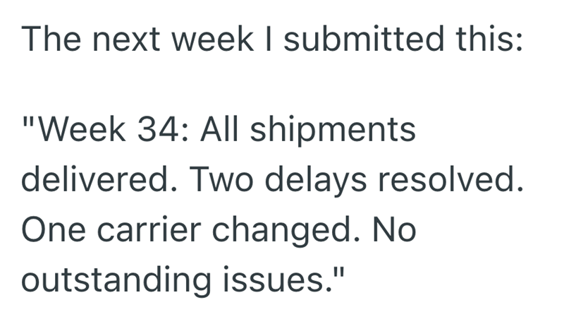 The next week I submitted this: "Week 34: All shipments delivered. Two delays resolved. One carrier changed. No outstanding issues."