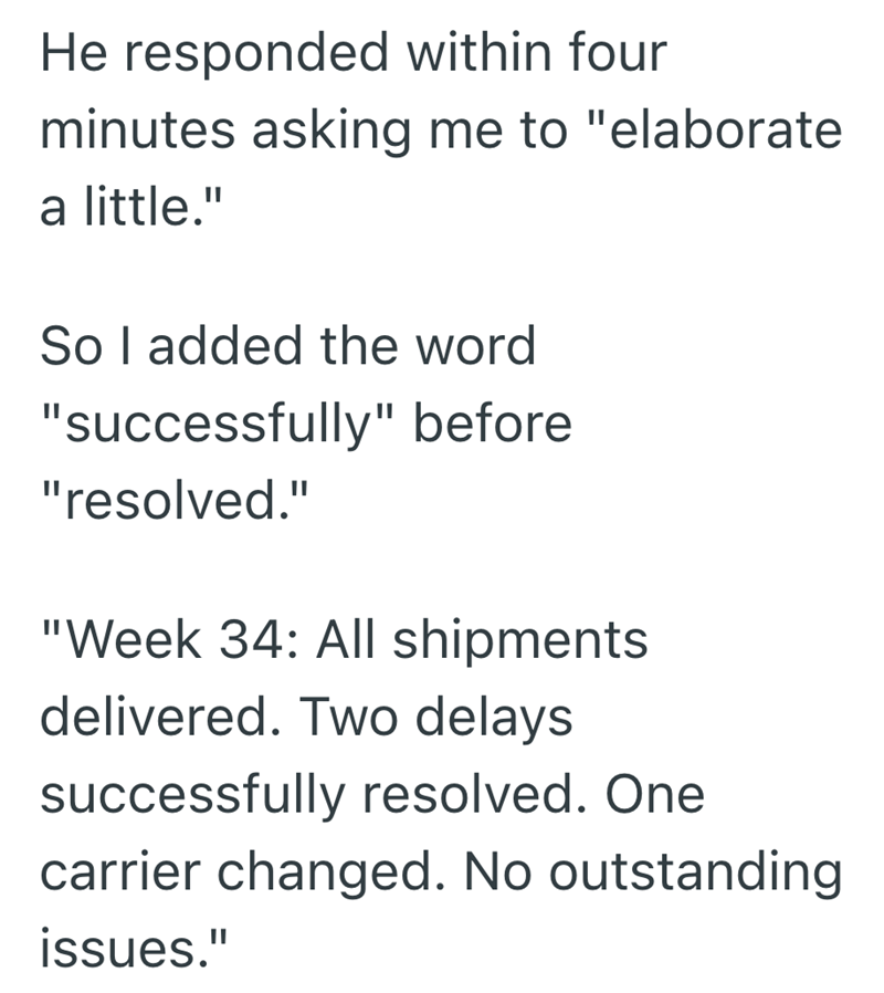 He responded within four minutes asking me to "elaborate a little." So I added the word "successfully" before "resolved." "Week 34: All shipments delivered. Two delays successfully resolved. One carrier changed. No outstanding issues."