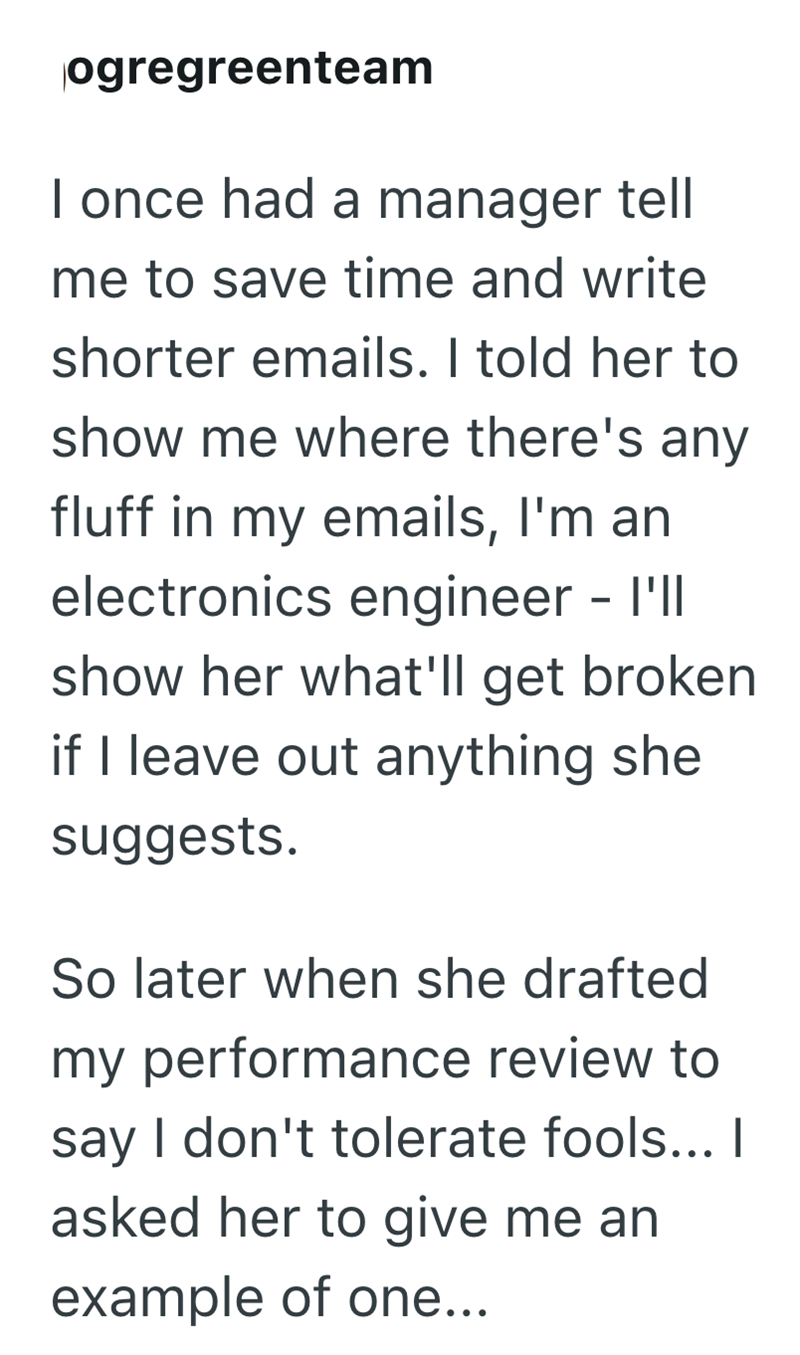 ogregreenteam I once had a manager tell me to save time and write shorter emails. I told her to show me where there's any fluff in my emails, I'm an electronics engineer - I'll show her what'll get broken if I leave out anything she suggests. So later when she drafted my performance review to say I don't tolerate fools... I asked her to give me an example of one...