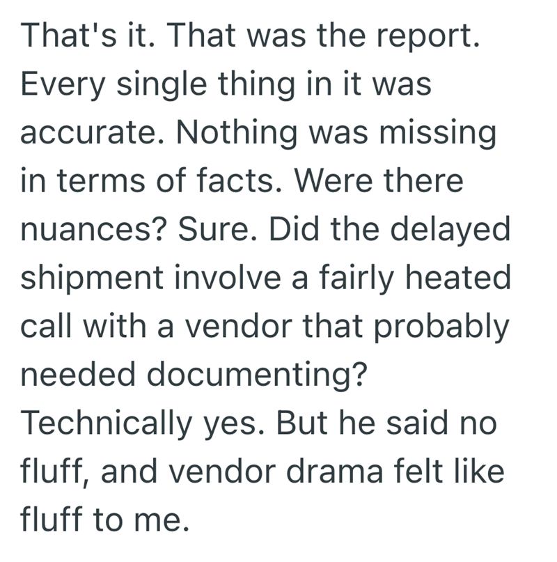 That's it. That was the report. Every single thing in it was accurate. Nothing was missing in terms of facts. Were there nuances? Sure. Did the delayed shipment involve a fairly heated call with a vendor that probably needed documenting? Technically yes. But he said no fluff, and vendor drama felt like fluff to me.