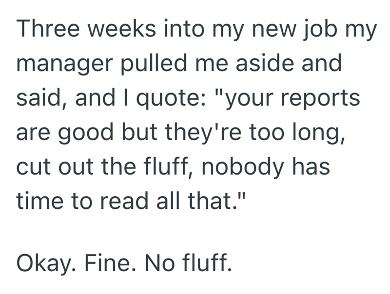 Three weeks into my new job my manager pulled me aside and said, and I quote: "your reports are good but they're too long, cut out the fluff, nobody has time to read all that." Okay. Fine. No fluff.