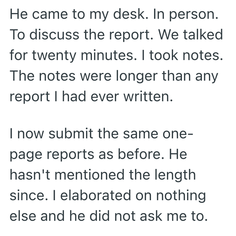He came to my desk. In person. To discuss the report. We talked for twenty minutes. I took notes. The notes were longer than any report I had ever written. I now submit the same one- page reports as before. He hasn't mentioned the length since. I elaborated on nothing else and he did not ask me to.