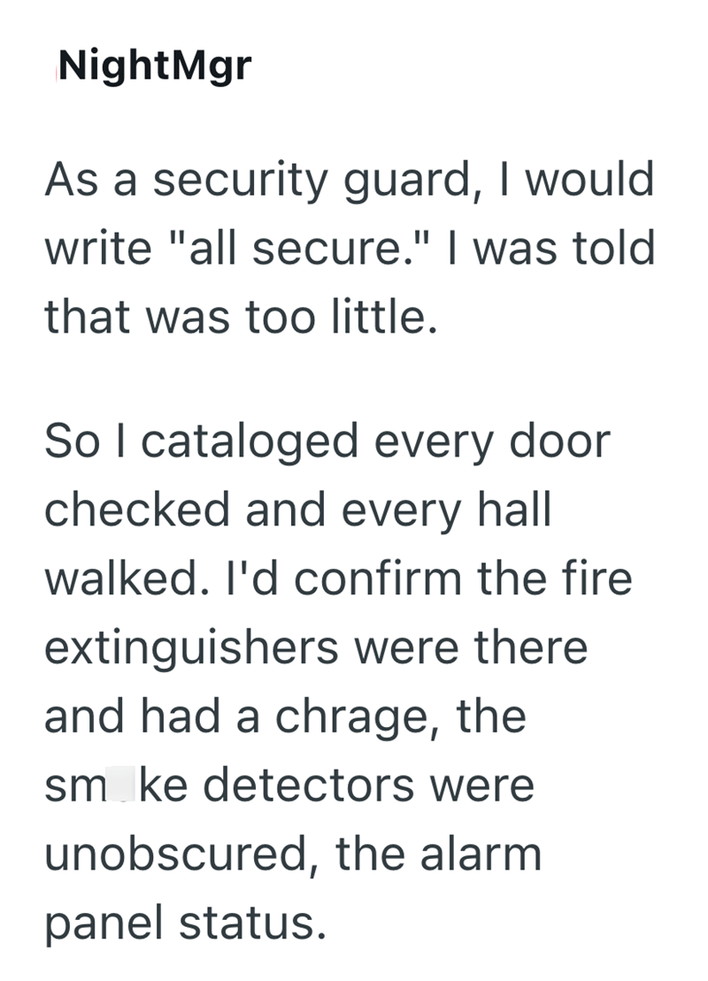 NightMgr As a security guard, I would write "all secure." I was told that was too little. So I cataloged every door checked and every hall walked. I'd confirm the fire extinguishers were there and had a chrage, the smoke detectors were unobscured, the alarm panel status.
