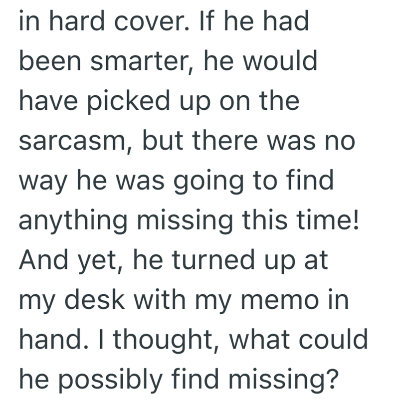 in hard cover. If he had been smarter, he would have picked up on the sarcasm, but there was no way he was going to find anything missing this time! And yet, he turned up at my desk with my memo in hand. I thought, what could he possibly find missing?