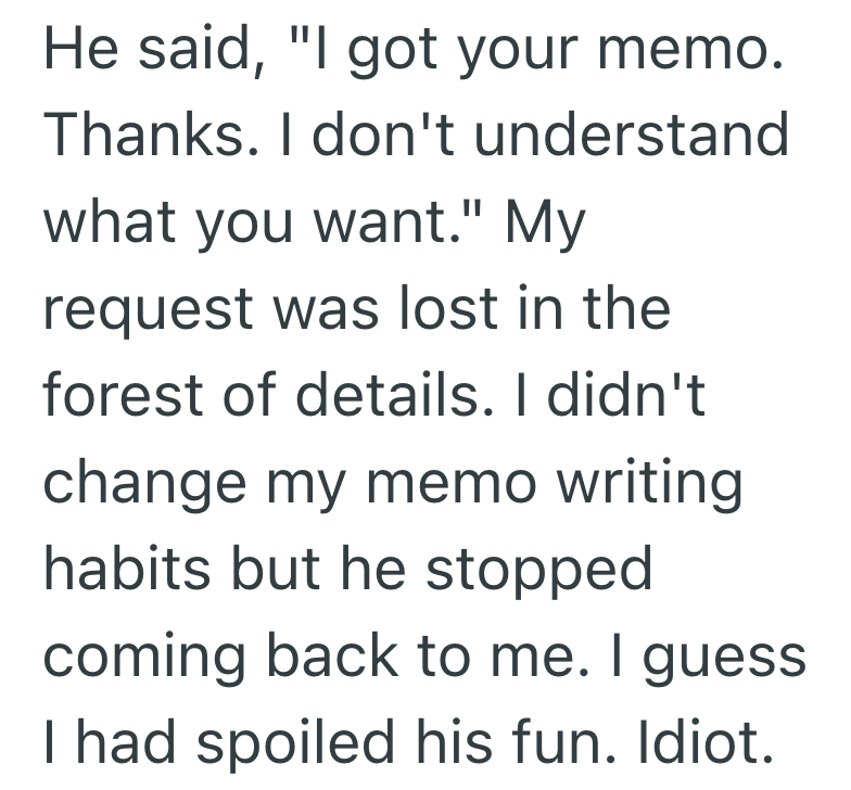 He said, "I got your memo. Thanks. I don't understand what you want." My request was lost in the forest of details. I didn't change my memo writing habits but he stopped coming back to me. I guess I had spoiled his fun. Idiot.