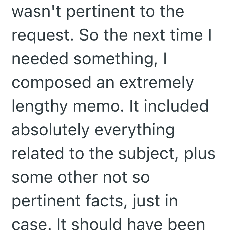 wasn't pertinent to the request. So the next time I needed something, I composed an extremely lengthy memo. It included absolutely everything related to the subject, plus some other not so pertinent facts, just in case. It should have been