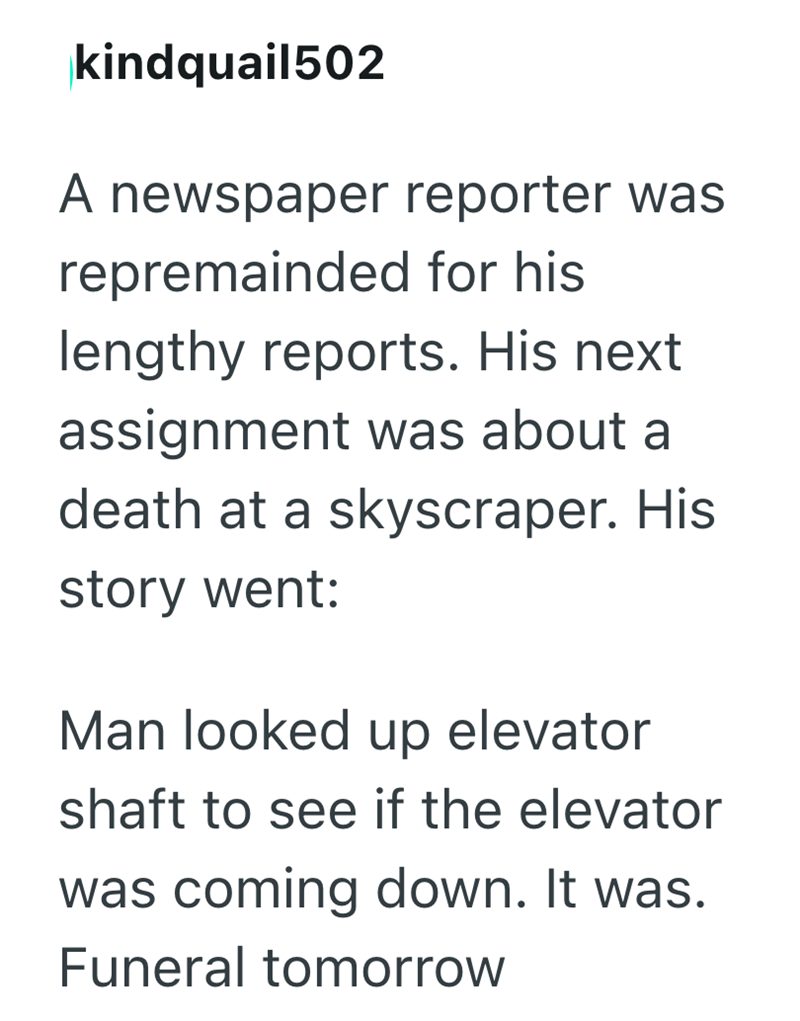 kindquail502 A newspaper reporter was repremainded for his lengthy reports. His next assignment was about a death at a skyscraper. His story went: Man looked up elevator shaft to see if the elevator was coming down. It was. Funeral tomorrow