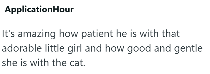 ApplicationHour It's amazing how patient he is with that adorable little girl and how good and gentle she is with the cat.