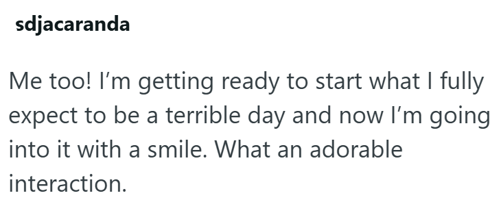 sdjacaranda Me too! I'm getting ready to start what I fully expect to be a terrible day and now I'm going into it with a smile. What an adorable interaction.