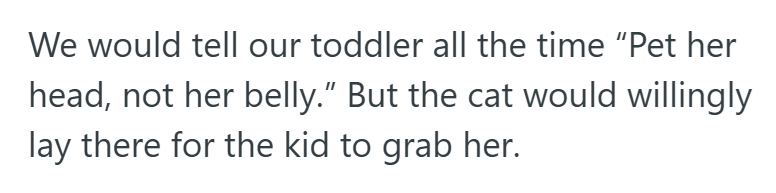 We would tell our toddler all the time "Pet her head, not her belly." But the cat would willingly lay there for the kid to grab her.