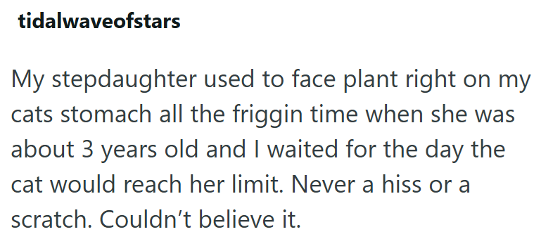 tidalwaveofstars My stepdaughter used to face plant right on my cats stomach all the friggin time when she was about 3 years old and I waited for the day the cat would reach her limit. Never a hiss or a scratch. Couldn't believe it.
