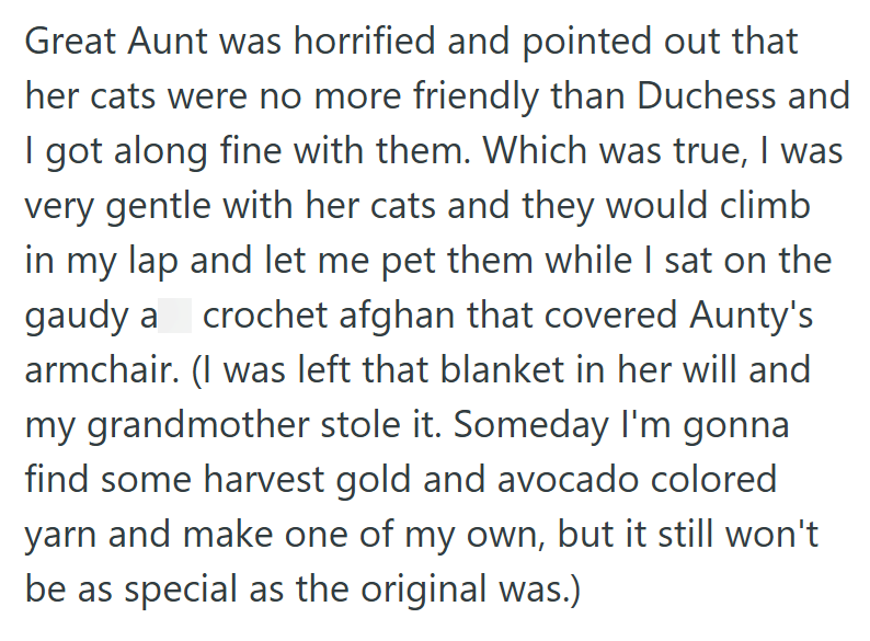 Great Aunt was horrified and pointed out that her cats were no more friendly than Duchess and I got along fine with them. Which was true, I was very gentle with her cats and they would climb in my lap and let me pet them while I sat on the gaudy a crochet afghan that covered Aunty's armchair. (I was left that blanket in her will and my grandmother stole it. Someday I'm gonna find some harvest gold and avocado colored yarn and make one of my own, but it still won't be as special as the original w