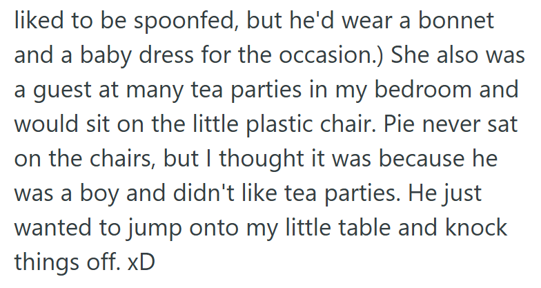liked to be spoonfed, but he'd wear a bonnet and a baby dress for the occasion.) She also was a guest at many tea parties in my bedroom and would sit on the little plastic chair. Pie never sat on the chairs, but I thought it was because he was a boy and didn't like tea parties. He just wanted to jump onto my little table and knock things off. xD