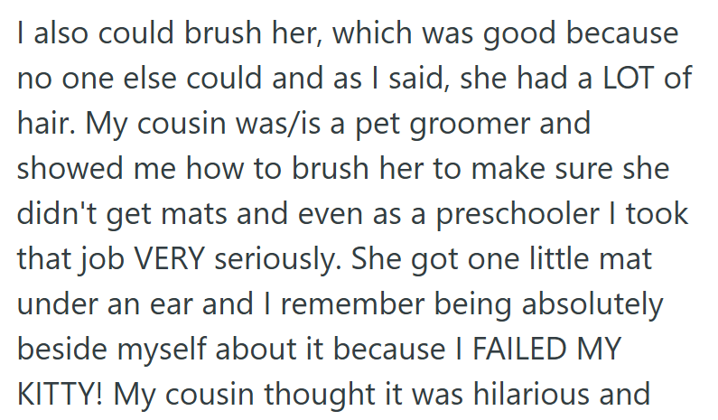 I also could brush her, which was good because no one else could and as I said, she had a LOT of hair. My cousin was/is a pet groomer and showed me how to brush her to make sure she didn't get mats and even as a preschooler I took that job VERY seriously. She got one little mat under an ear and I remember being absolutely beside myself about it because I FAILED MY KITTY! My cousin thought it was hilarious and