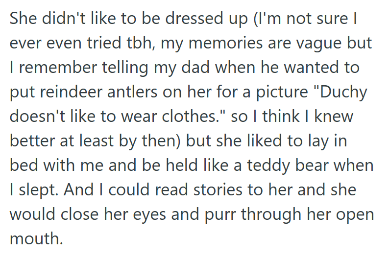 She didn't like to be dressed up (I'm not sure I ever even tried tbh, my memories are vague but I remember telling my dad when he wanted to put reindeer antlers on her for a picture "Duchy doesn't like to wear clothes." so I think I knew better at least by then) but she liked to lay in bed with me and be held like a teddy bear when I slept. And I could read stories to her and she would close her eyes and purr through her open mouth.