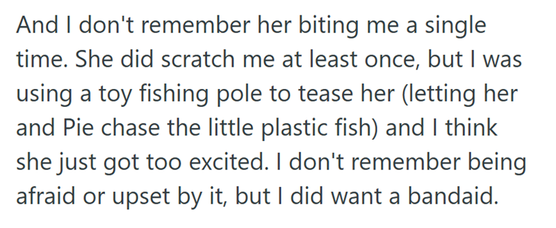 And I don't remember her biting me a single time. She did scratch me at least once, but I was using a toy fishing pole to tease her (letting her and Pie chase the little plastic fish) and I think she just got too excited. I don't remember being afraid or upset by it, but I did want a bandaid.