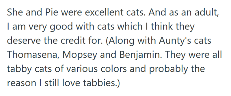 She and Pie were excellent cats. And as an adult, I am very good with cats which I think they deserve the credit for. (Along with Aunty's cats Thomasena, Mopsey and Benjamin. They were all tabby cats of various colors and probably the reason I still love tabbies.)