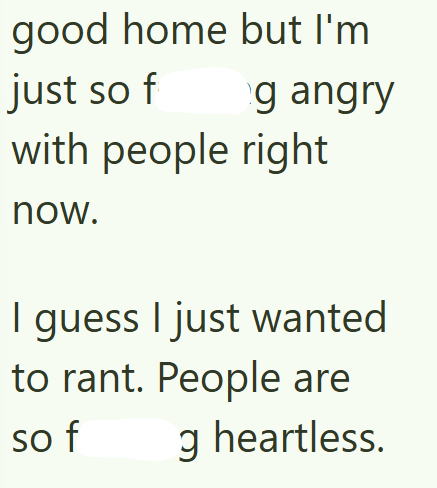 good home but I'm just so f g angry with people right now. I guess I just wanted to rant. People are so f g heartless.