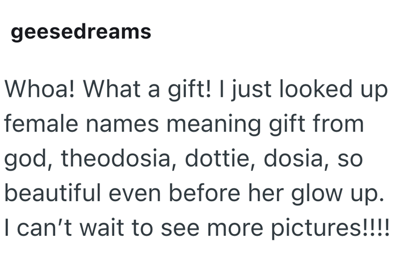 geesedreams Whoa! What a gift! I just looked up female names meaning gift from god, theodosia, dottie, dosia, so beautiful even before her glow up. I can't wait to see more pictures!!!!