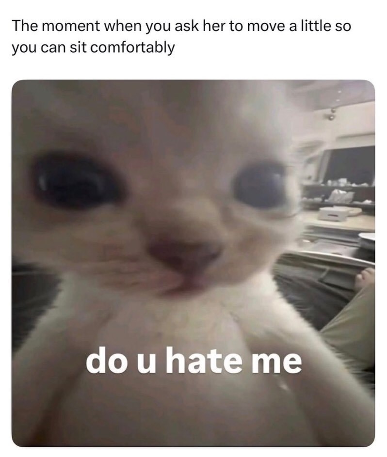 The moment when you ask her to move a little so you can sit comfortably do u hate me
