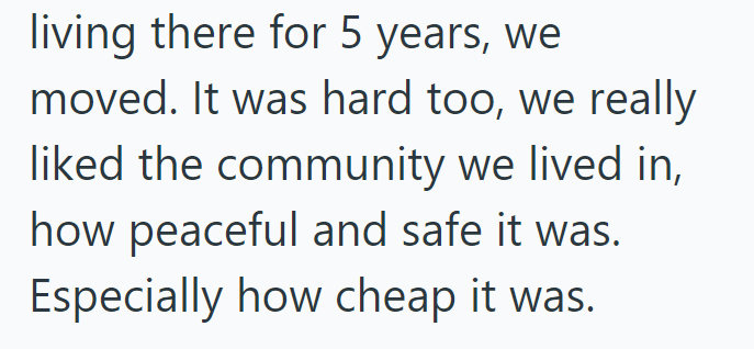 living there for 5 years, we moved. It was hard too, we really liked the community we lived in, how peaceful and safe it was. Especially how cheap it was.