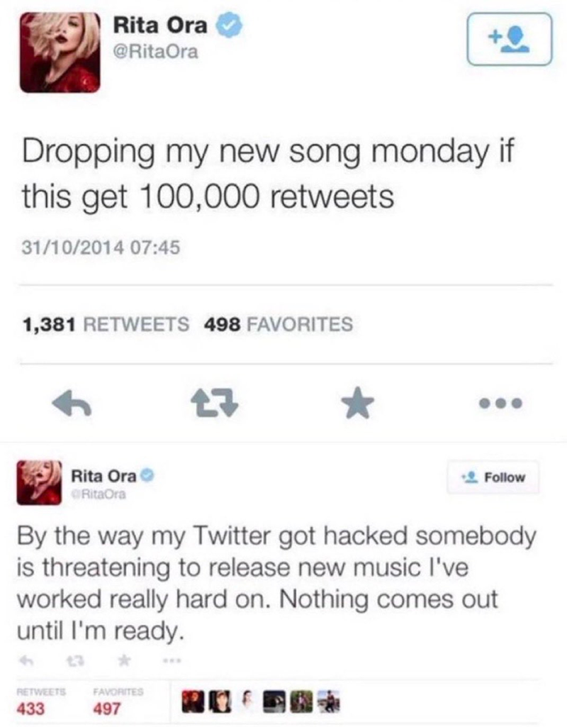 Rita Ora @RitaOra Dropping my new song monday if this get 100,000 retweets 31/10/2014 07:45 1,381 RETWEETS 498 FAVORITES 27 Rita Ora RitaOra Follow By the way my Twitter got hacked somebody is threatening to release new music I've worked really hard on. Nothing comes out until I'm ready. RETWEETS 433 13 FAVORITES 497