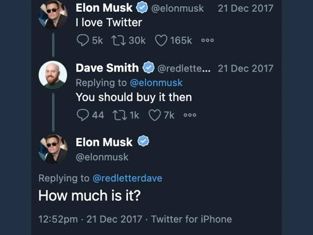 Elon Musk I love Twitter @elonmusk 21 Dec 2017 5k 30k 165k °°° Dave Smith @redlette... 21 Dec 2017 Replying to @elonmusk You should buy it then 44 1k7k °°° 441k Elon Musk @elonmusk Replying to @redletterdave How much is it? 12:52pm - 21 Dec 2017 Twitter for iPhone