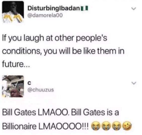 Disturbinglbadan @damorela00 If you laugh at other people's conditions, you will be like them in future... C @chuuzus Bill Gates LMAOO. Bill Gates is a Billionaire LMAOOOO!!!!