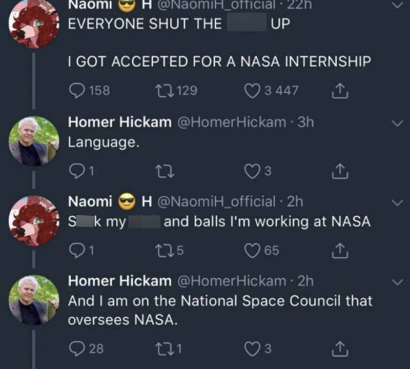 Naomi H @NaomiH_official 22h EVERYONE SHUT THE UP I GOT ACCEPTED FOR A NASA INTERNSHIP 158 17129 3 447 ↑ Homer Hickam @HomerHickam • 3h Language. 27 Naomi Sk my 175 3 <] H@NaomiH_official · 2h and balls I'm working at NASA 65 ↑ Homer Hickam @HomerHickam • 2h And I am on the National Space Council that oversees NASA. 28 271 3 L <