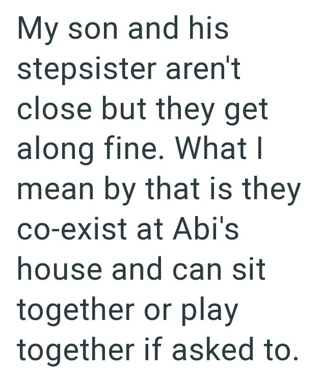 My son and his stepsister aren't close but they get along fine. What I mean by that is they co-exist at Abi's house and can sit together or play together if asked to.