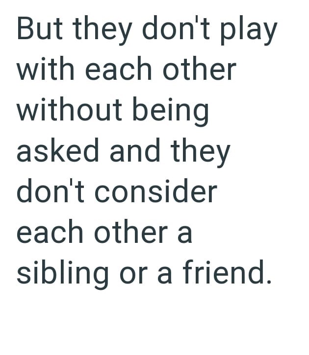 But they don't play with each other without being asked and they don't consider each other a sibling or a friend.