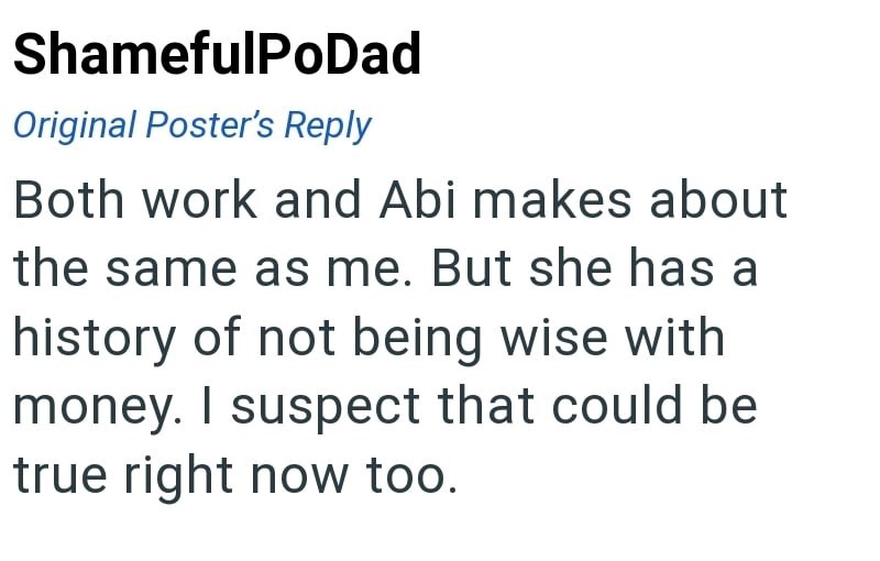 ShamefulPoDad Original Poster's Reply Both work and Abi makes about the same as me. But she has a history of not being wise with money. I suspect that could be true right now too.